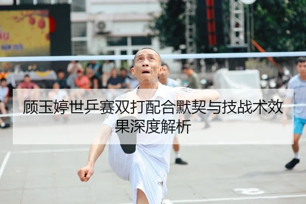 顾玉婷世乒赛双打配合默契与技战术效果深度解析